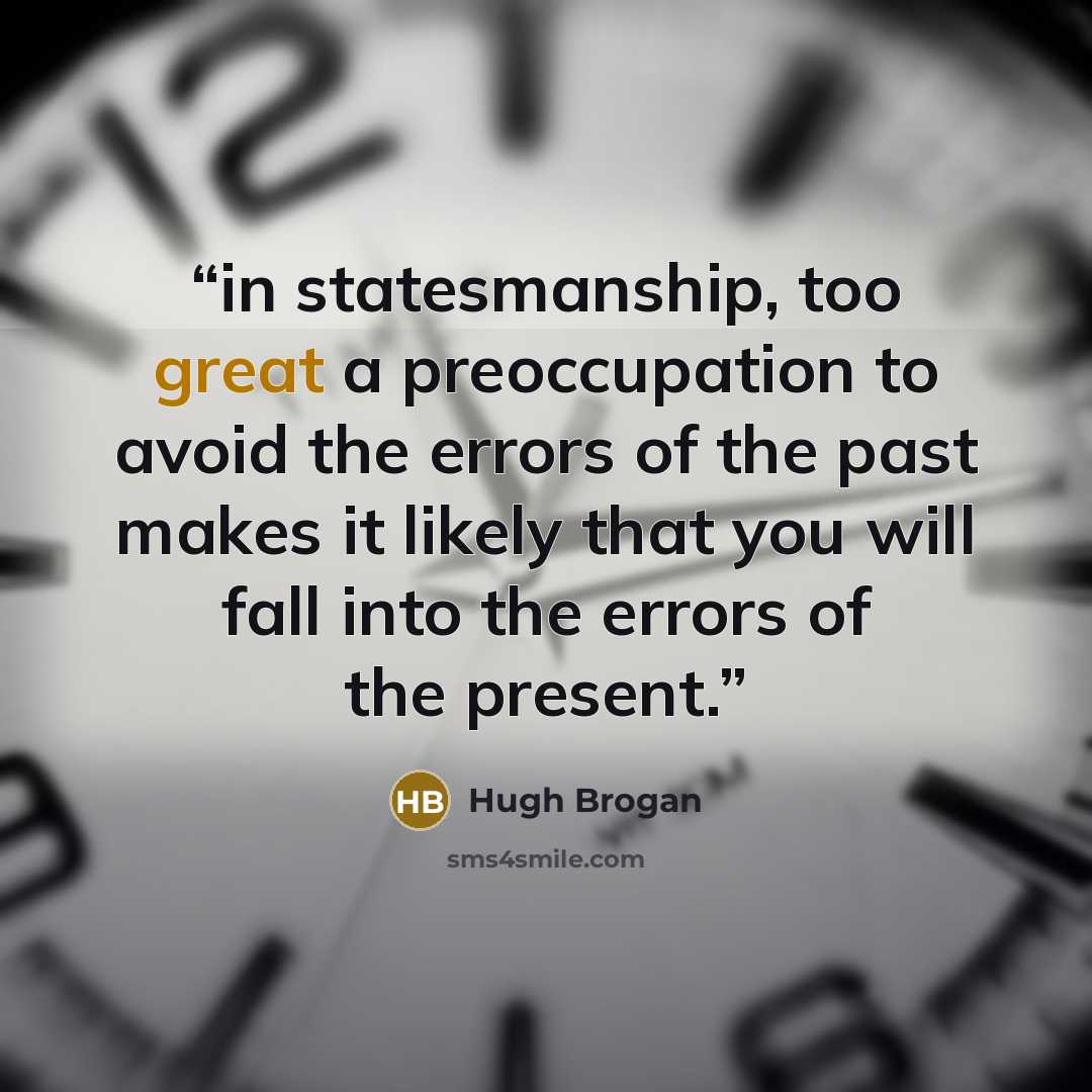 “in statesmanship, too great a preoccupation to avoid the errors of the past makes it likely that you will fall into the errors of the present.” quote by Hugh Brogan