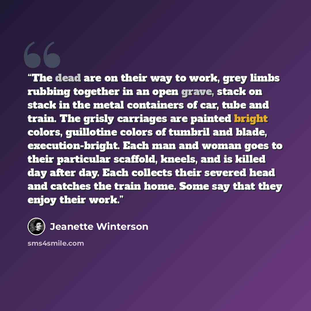“The dead are on their way to work, grey limbs rubbing together in an open grave, stack on stack in the metal containers of car, tube and train. The grisly carriages are painted bright colors, guillotine colors of tumbril and blade, execution-bright. Each man and woman goes to their particular…” quote by Jeanette Winterson