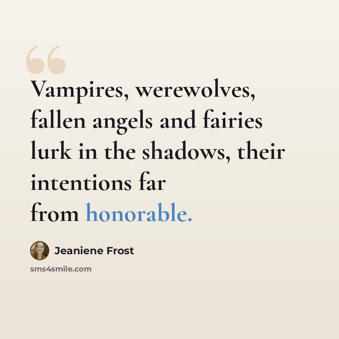 “Vampires, werewolves, fallen angels and fairies lurk in the shadows, their intentions far from honorable.” quote by Jeaniene Frost