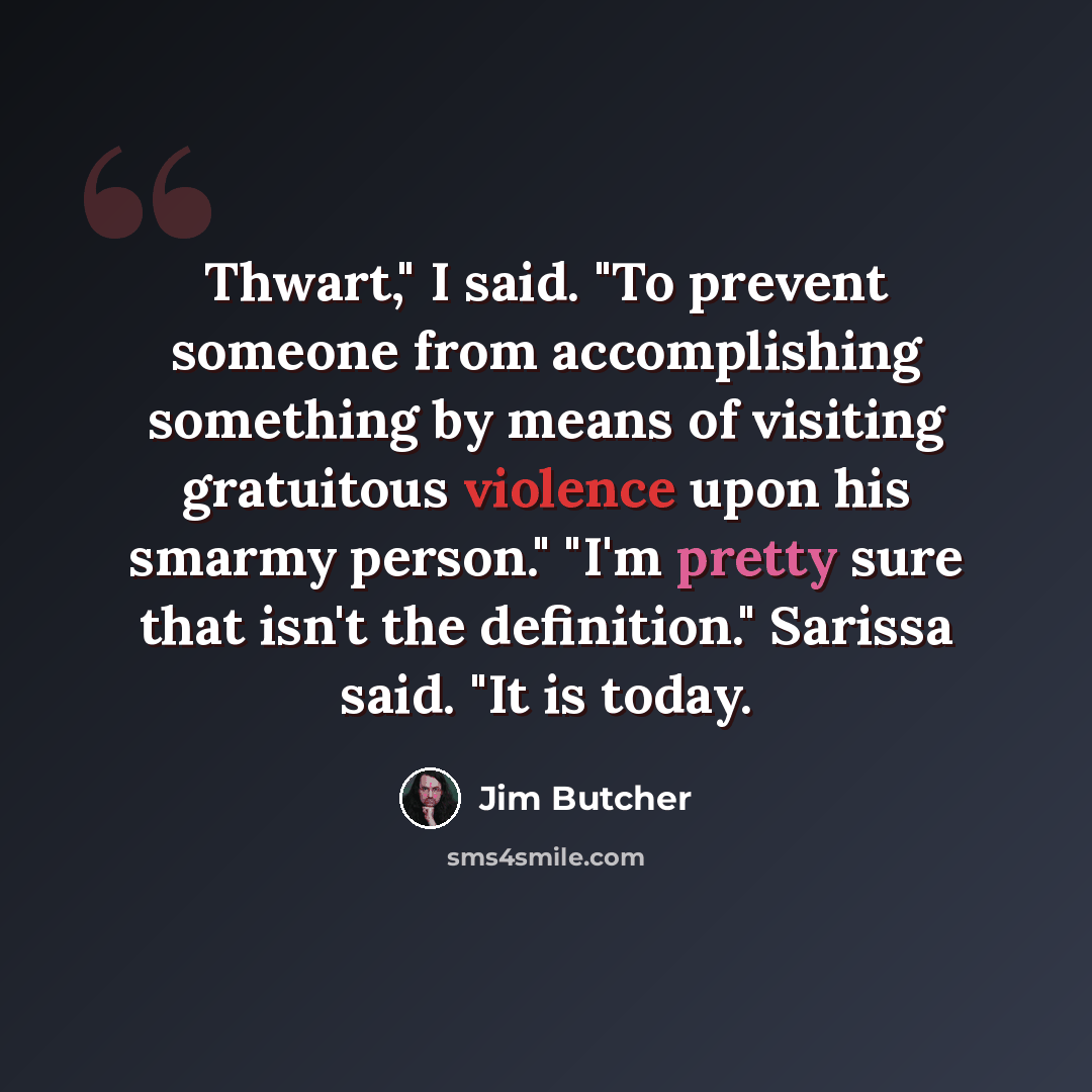 “Thwart," I said. "To prevent someone from accomplishing something by means of visiting gratuitous violence upon his smarmy person." "I'm pretty sure that isn't the definition." Sarissa said. "It is today.” quote by Jim Butcher