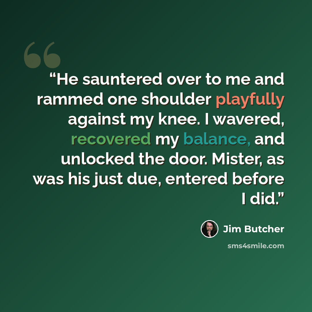 “He sauntered over to me and rammed one shoulder playfully against my knee. I wavered, recovered my balance, and unlocked the door. Mister, as was his just due, entered before I did.” quote by Jim Butcher