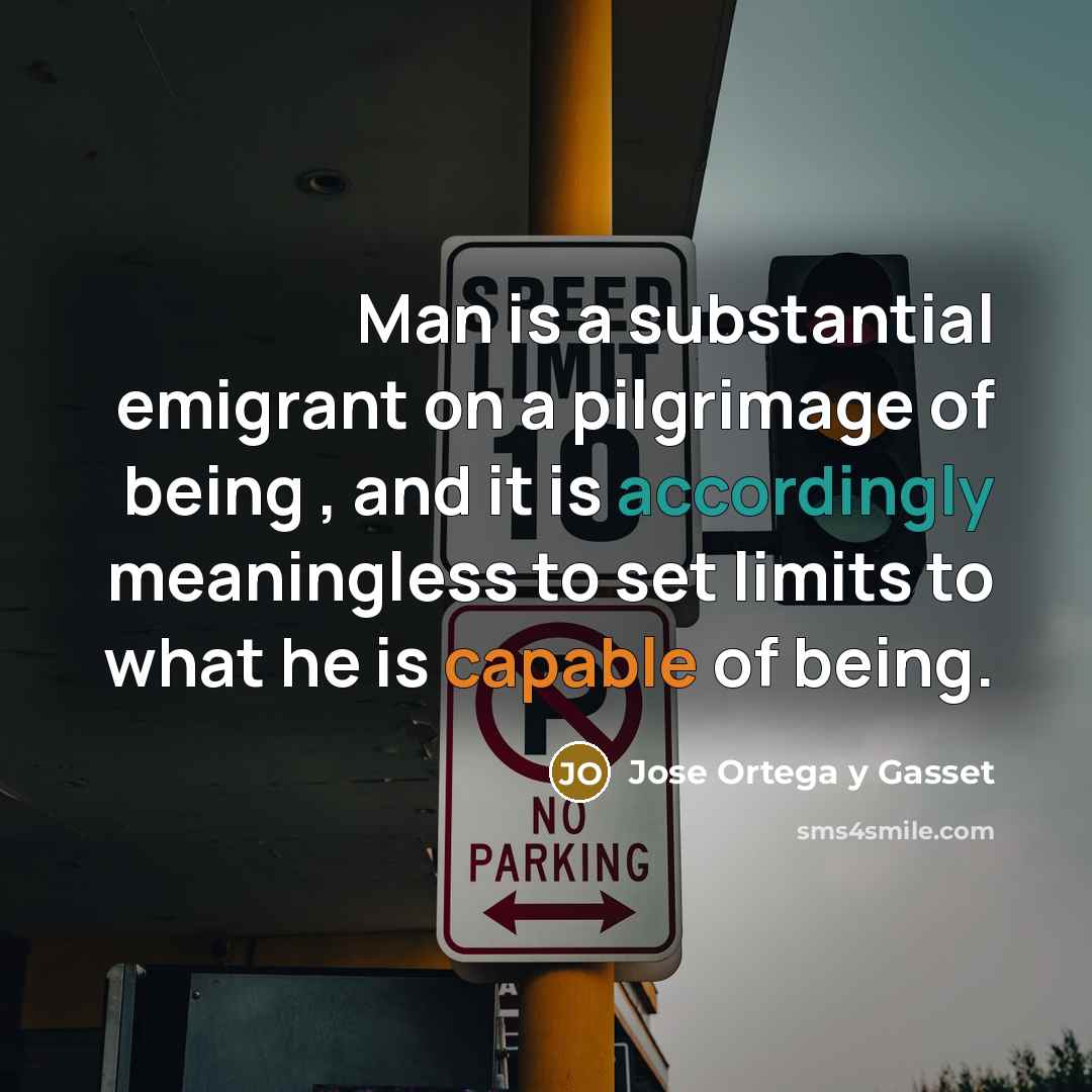 “Man is a substantial emigrant on a pilgrimage of being , and it is accordingly meaningless to set limits to what he is capable of being.” quote by Jose Ortega y Gasset