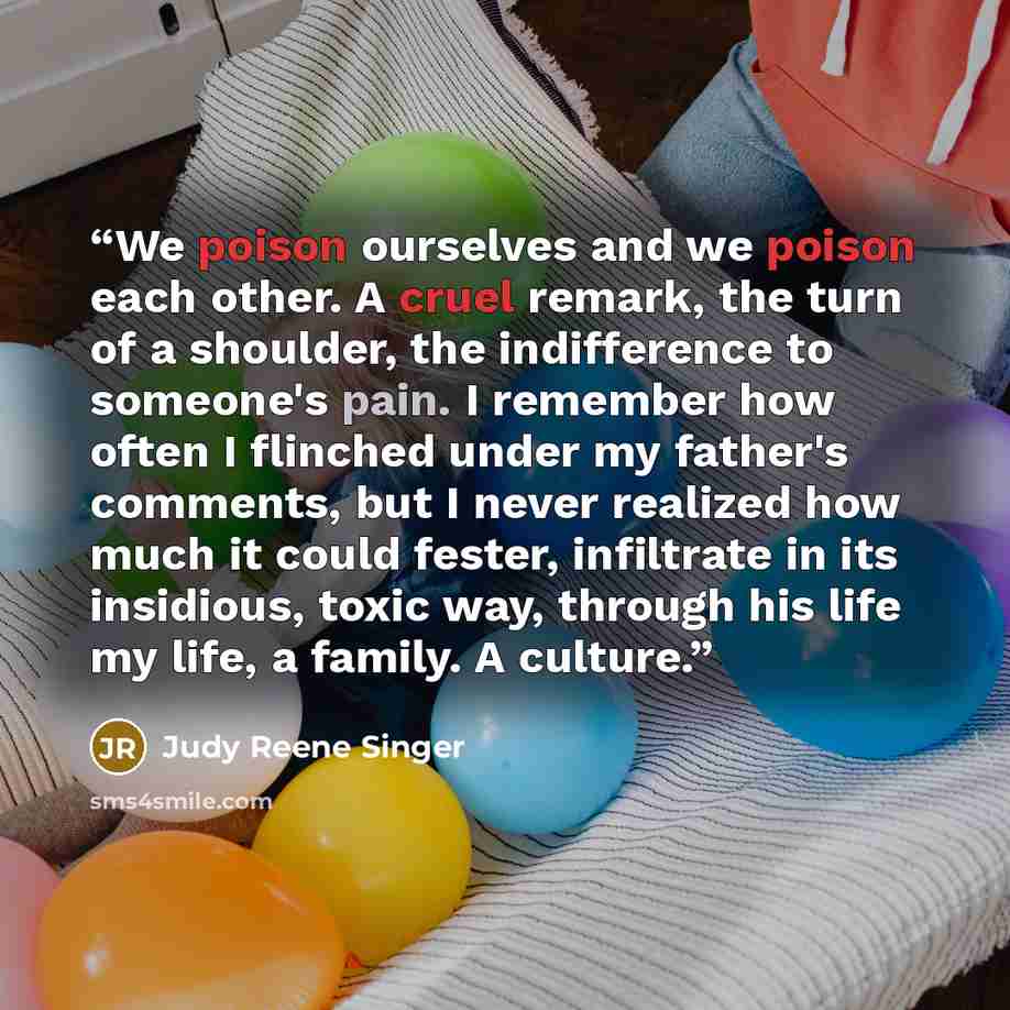 “We poison ourselves and we poison each other. A cruel remark, the turn of a shoulder, the indifference to someone's pain. I remember how often I flinched under my father's comments, but I never realized how much it could fester, infiltrate in its insidious, toxic way, through his life my life, a…” quote by Judy Reene Singer