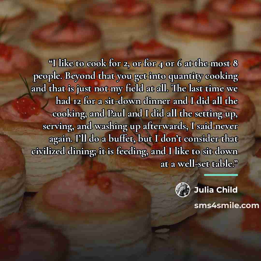 “I like to cook for 2, or for 4 or 6 at the most 8 people. Beyond that you get into quantity cooking and that is just not my field at all. The last time we had 12 for a sit-down dinner and I did all the cooking, and Paul and I did all the setting up, serving, and washing up afterwards, I said never…” quote by Julia Child