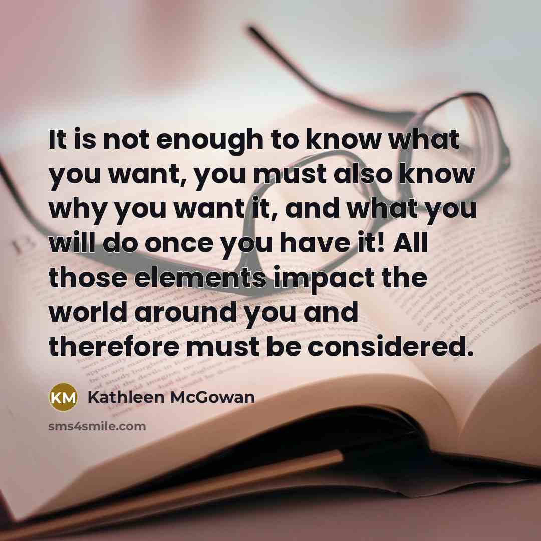 “It is not enough to know what you want, you must also know why you want it, and what you will do once you have it! All those elements impact the world around you and therefore must be considered.” quote by Kathleen McGowan