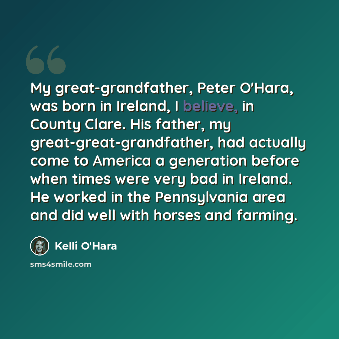 “My great-grandfather, Peter O'Hara, was born in Ireland, I believe, in County Clare. His father, my great-great-grandfather, had actually come to America a generation before when times were very bad in Ireland. He worked in the Pennsylvania area and did well with horses and farming.” quote by Kelli O'Hara