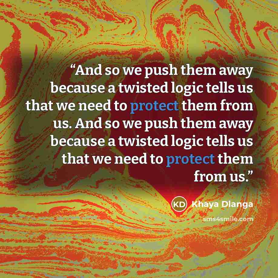 “And so we push them away because a twisted logic tells us that we need to protect them from us. And so we push them away because a twisted logic tells us that we need to protect them from us.” quote by Khaya Dlanga