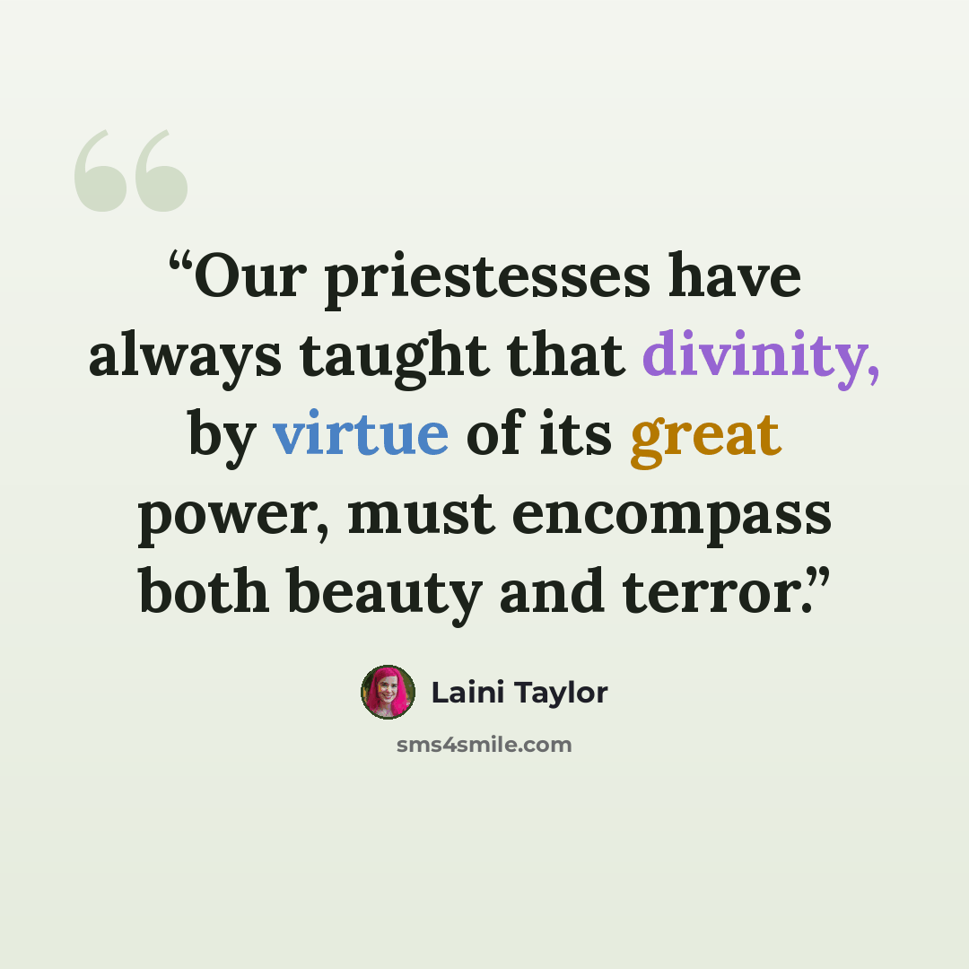 “Our priestesses have always taught that divinity, by virtue of its great power, must encompass both beauty and terror.” quote by Laini Taylor