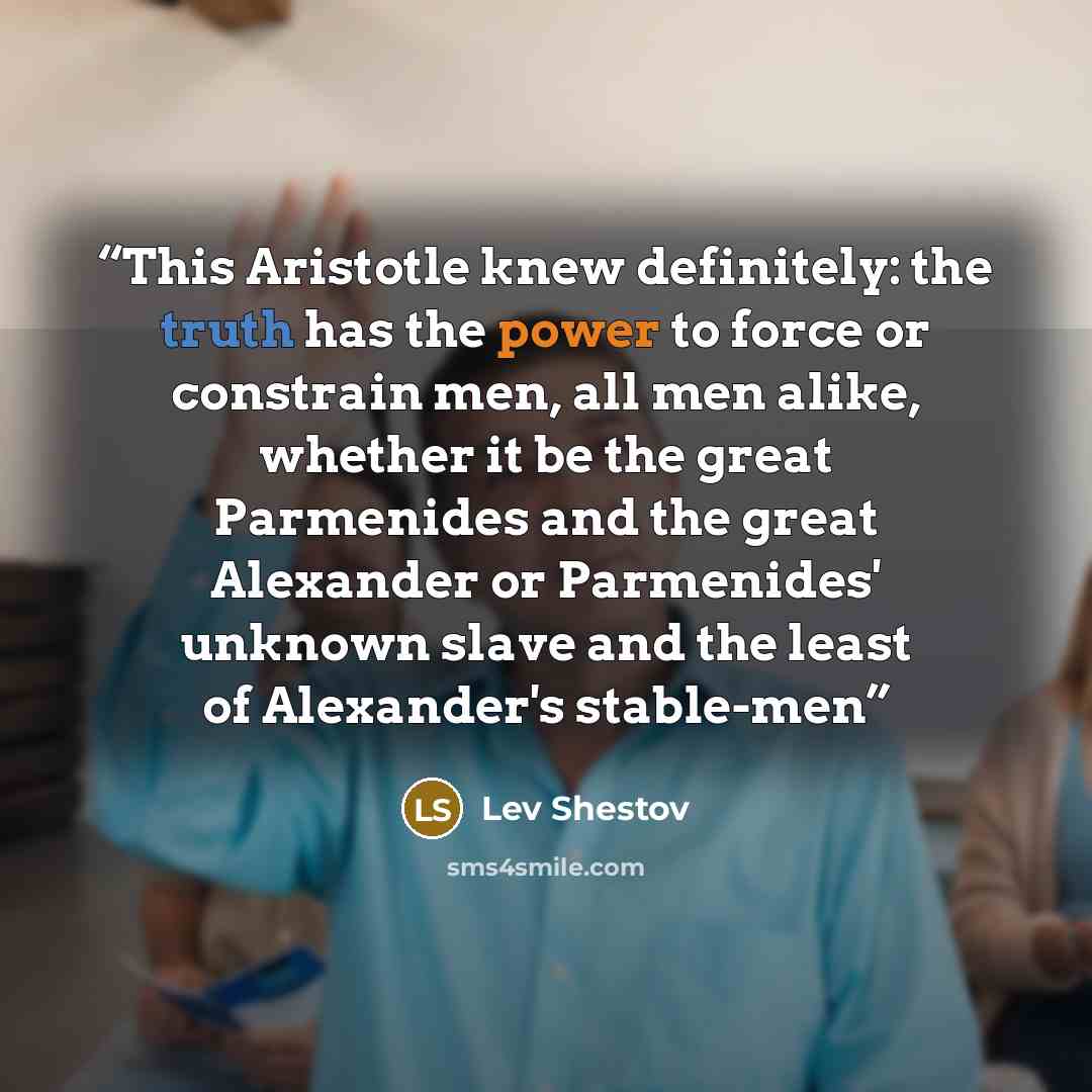 “This Aristotle knew definitely: the truth has the power to force or constrain men, all men alike, whether it be the great Parmenides and the great Alexander or Parmenides' unknown slave and the least of Alexander's stable-men” quote by Lev Shestov
