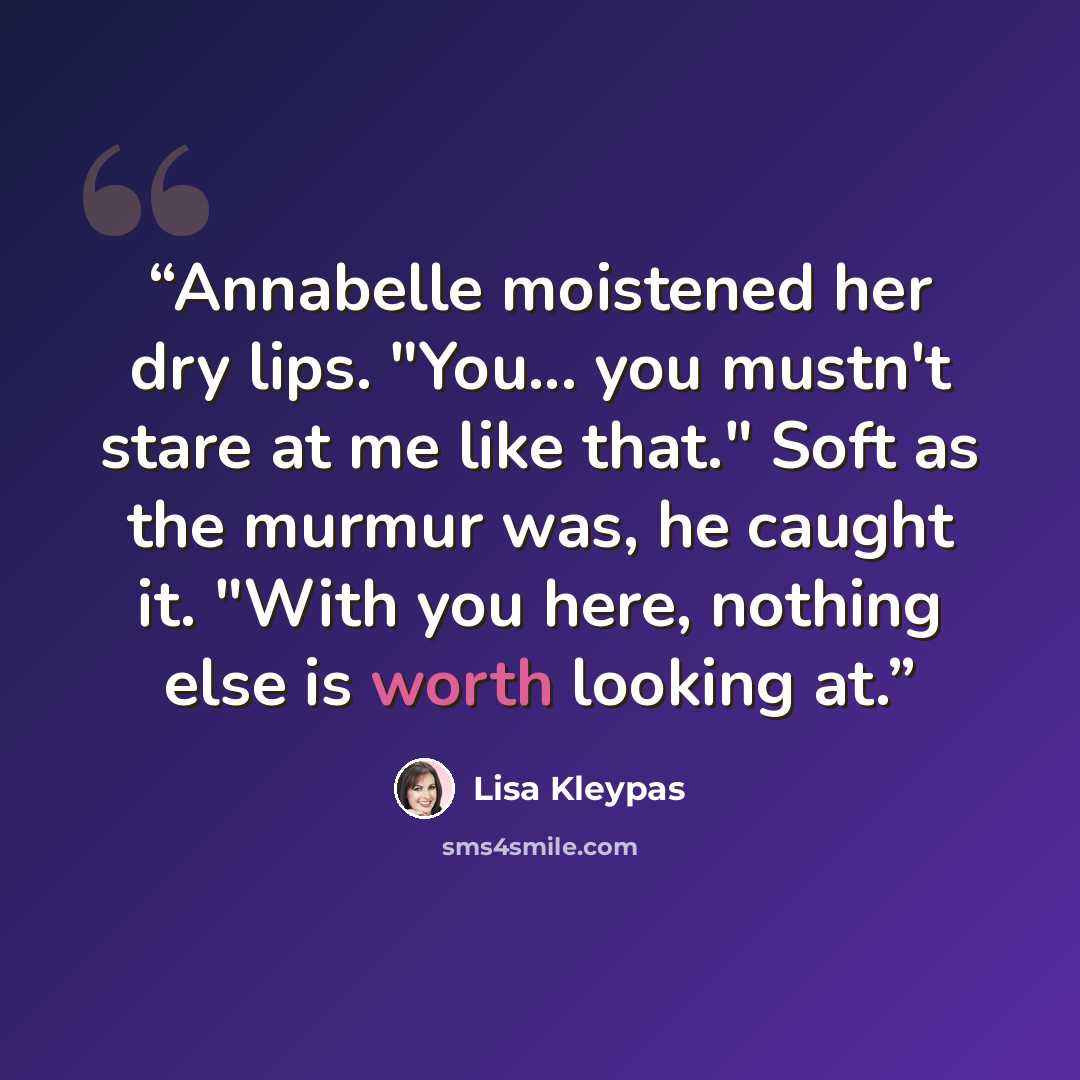 “Annabelle moistened her dry lips. "You... you mustn't stare at me like that." Soft as the murmur was, he caught it. "With you here, nothing else is worth looking at.” quote by Lisa Kleypas