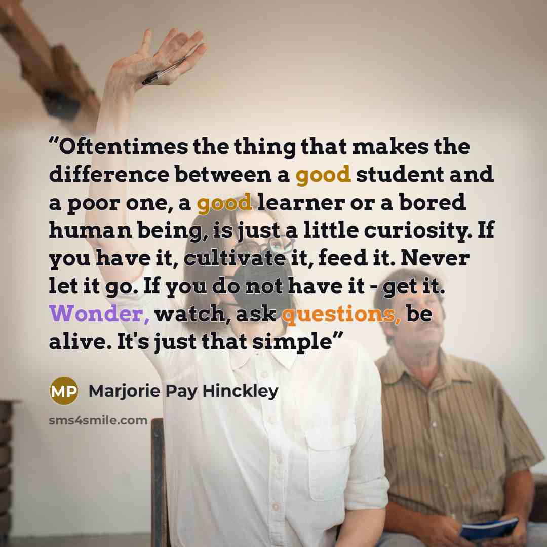 “Oftentimes the thing that makes the difference between a good student and a poor one, a good learner or a bored human being, is just a little curiosity. If you have it, cultivate it, feed it. Never let it go. If you do not have it - get it. Wonder, watch, ask questions, be alive. It's just that…” quote by Marjorie Pay Hinckley