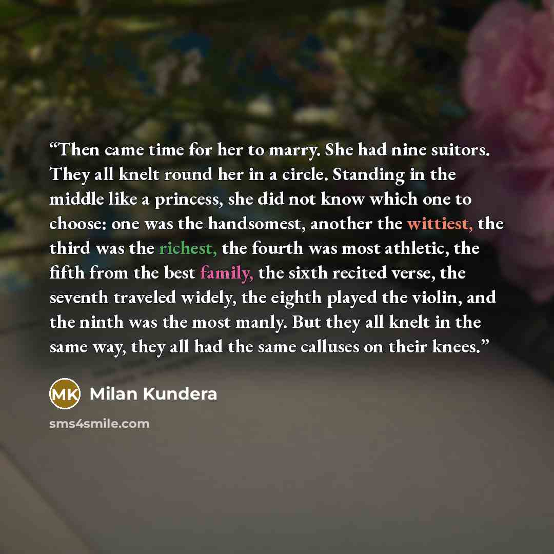 “Then came time for her to marry. She had nine suitors. They all knelt round her in a circle. Standing in the middle like a princess, she did not know which one to choose: one was the handsomest, another the wittiest, the third was the richest, the fourth was most athletic, the fifth from the best…” quote by Milan Kundera