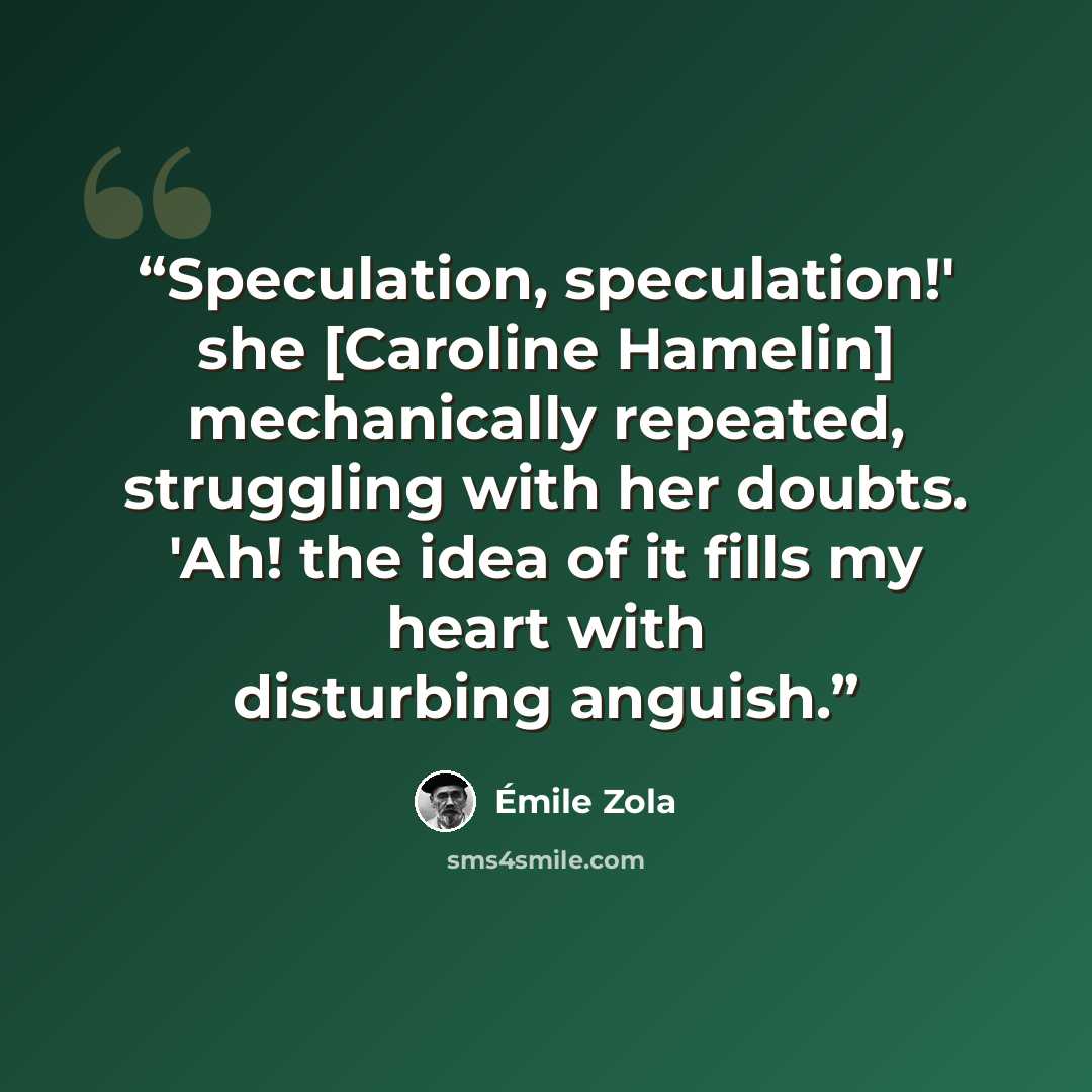 “Speculation, speculation!' she [Caroline Hamelin] mechanically repeated, struggling with her doubts. 'Ah! the idea of it fills my heart with disturbing anguish.” quote by Émile Zola