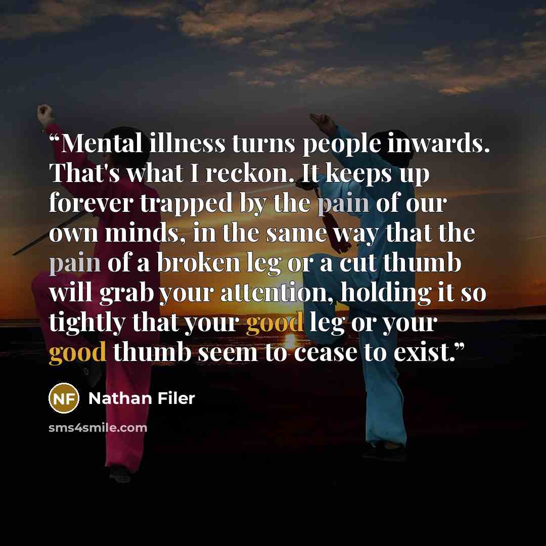 “Mental illness turns people inwards. That's what I reckon. It keeps up forever trapped by the pain of our own minds, in the same way that the pain of a broken leg or a cut thumb will grab your attention, holding it so tightly that your good leg or your good thumb seem to cease to exist.” quote by Nathan Filer