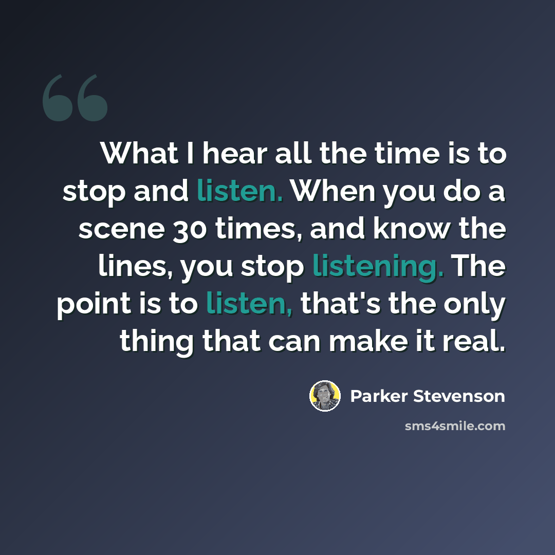 “What I hear all the time is to stop and listen. When you do a scene 30 times, and know the lines, you stop listening. The point is to listen, that's the only thing that can make it real.” quote by Parker Stevenson