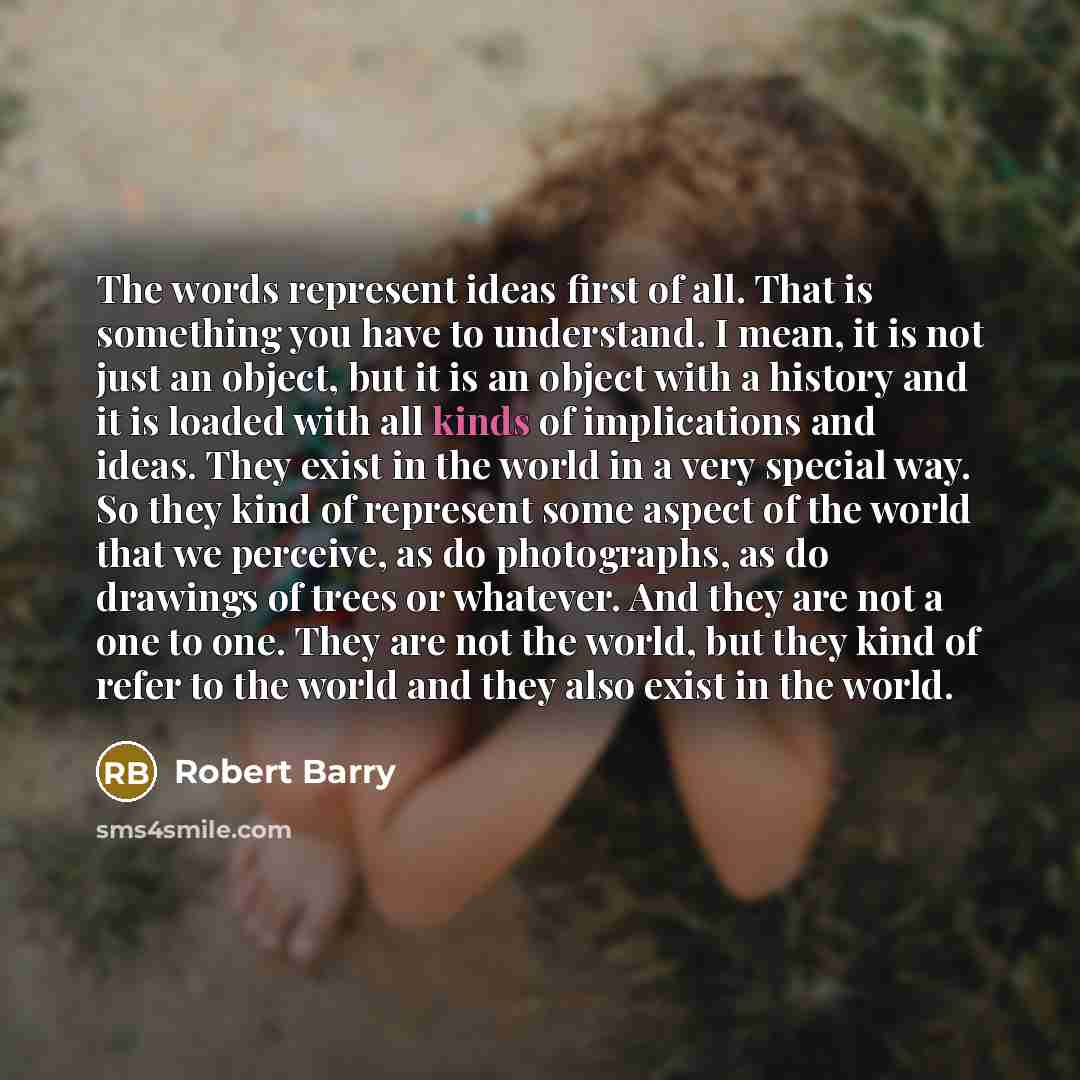 “The words represent ideas first of all. That is something you have to understand. I mean, it is not just an object, but it is an object with a history and it is loaded with all kinds of implications and ideas. They exist in the world in a very special way. So they kind of represent some aspect of…” quote by Robert Barry