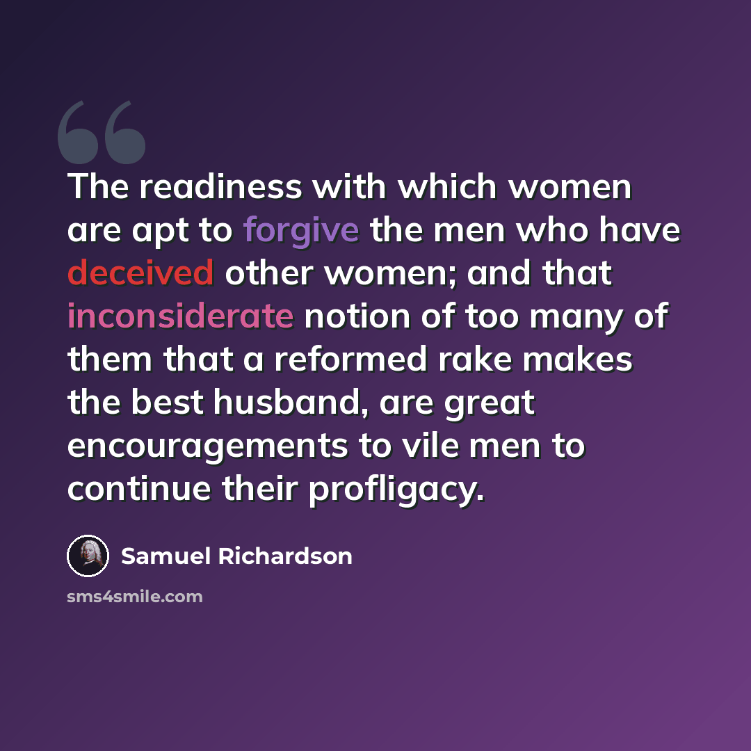 “The readiness with which women are apt to forgive the men who have deceived other women; and that inconsiderate notion of too many of them that a reformed rake makes the best husband, are great encouragements to vile men to continue their profligacy.” quote by Samuel Richardson