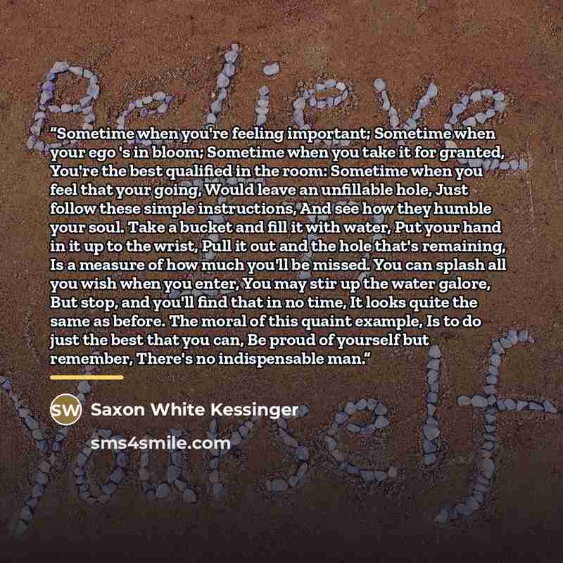 “Sometime when you're feeling important; Sometime when your ego 's in bloom; Sometime when you take it for granted, You're the best qualified in the room: Sometime when you feel that your going, Would leave an unfillable hole, Just follow these simple instructions, And see how they humble your…” quote by Saxon White Kessinger
