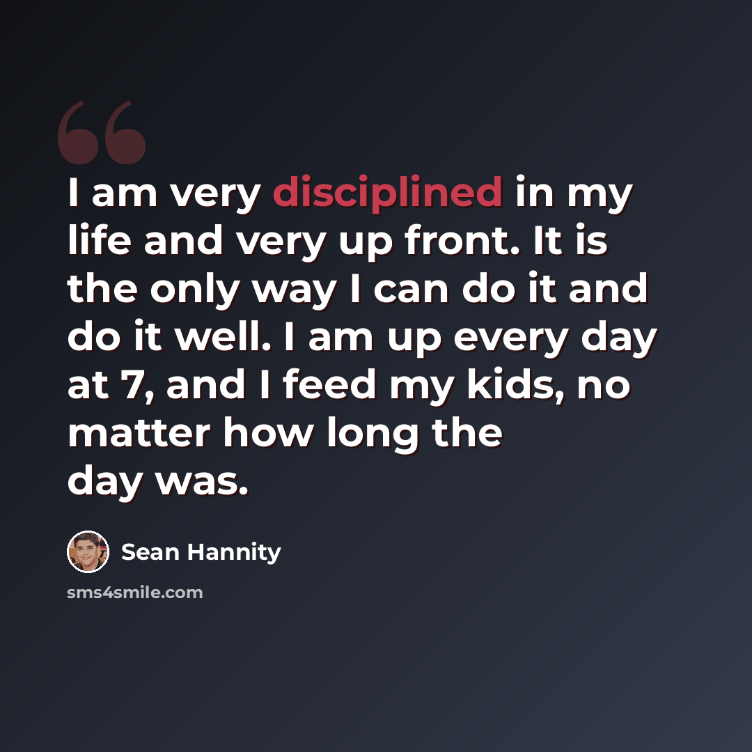 “I am very disciplined in my life and very up front. It is the only way I can do it and do it well. I am up every day at 7, and I feed my kids, no matter how long the day was.” quote by Sean Hannity