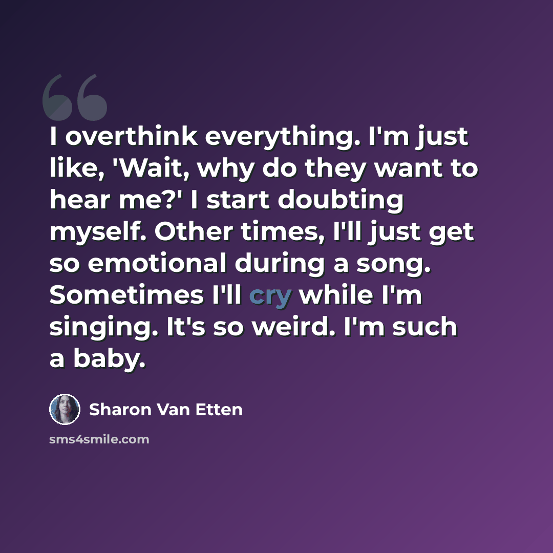 “I overthink everything. I'm just like, 'Wait, why do they want to hear me?' I start doubting myself. Other times, I'll just get so emotional during a song. Sometimes I'll cry while I'm singing. It's so weird. I'm such a baby.” quote by Sharon Van Etten