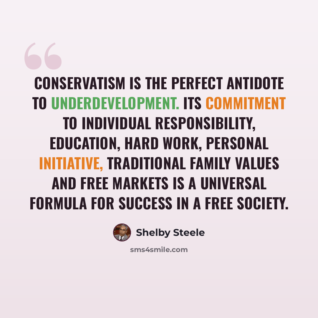 “Conservatism is the perfect antidote to underdevelopment. Its commitment to individual responsibility, education, hard work, personal initiative, traditional family values and free markets is a universal formula for success in a free society.” quote by Shelby Steele