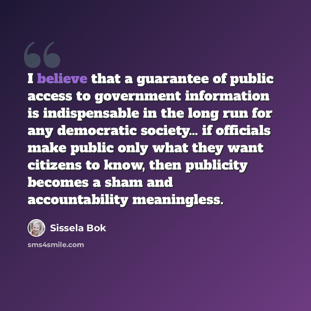 “I believe that a guarantee of public access to government information is indispensable in the long run for any democratic society… if officials make public only what they want citizens to know, then publicity becomes a sham and accountability meaningless.” quote by Sissela Bok