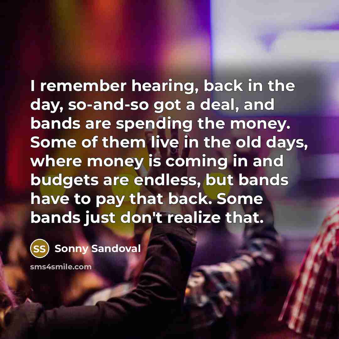 “I remember hearing, back in the day, so-and-so got a deal, and bands are spending the money. Some of them live in the old days, where money is coming in and budgets are endless, but bands have to pay that back. Some bands just don't realize that.” quote by Sonny Sandoval