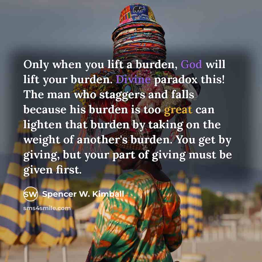 “Only when you lift a burden, God will lift your burden. Divine paradox this! The man who staggers and falls because his burden is too great can lighten that burden by taking on the weight of another's burden. You get by giving, but your part of giving must be given first.” quote by Spencer W. Kimball