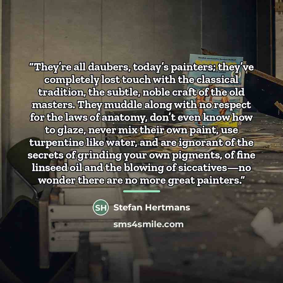 “They’re all daubers, today’s painters; they’ve completely lost touch with the classical tradition, the subtle, noble craft of the old masters. They muddle along with no respect for the laws of anatomy, don’t even know how to glaze, never mix their own paint, use turpentine like water, and are…” quote by Stefan Hertmans