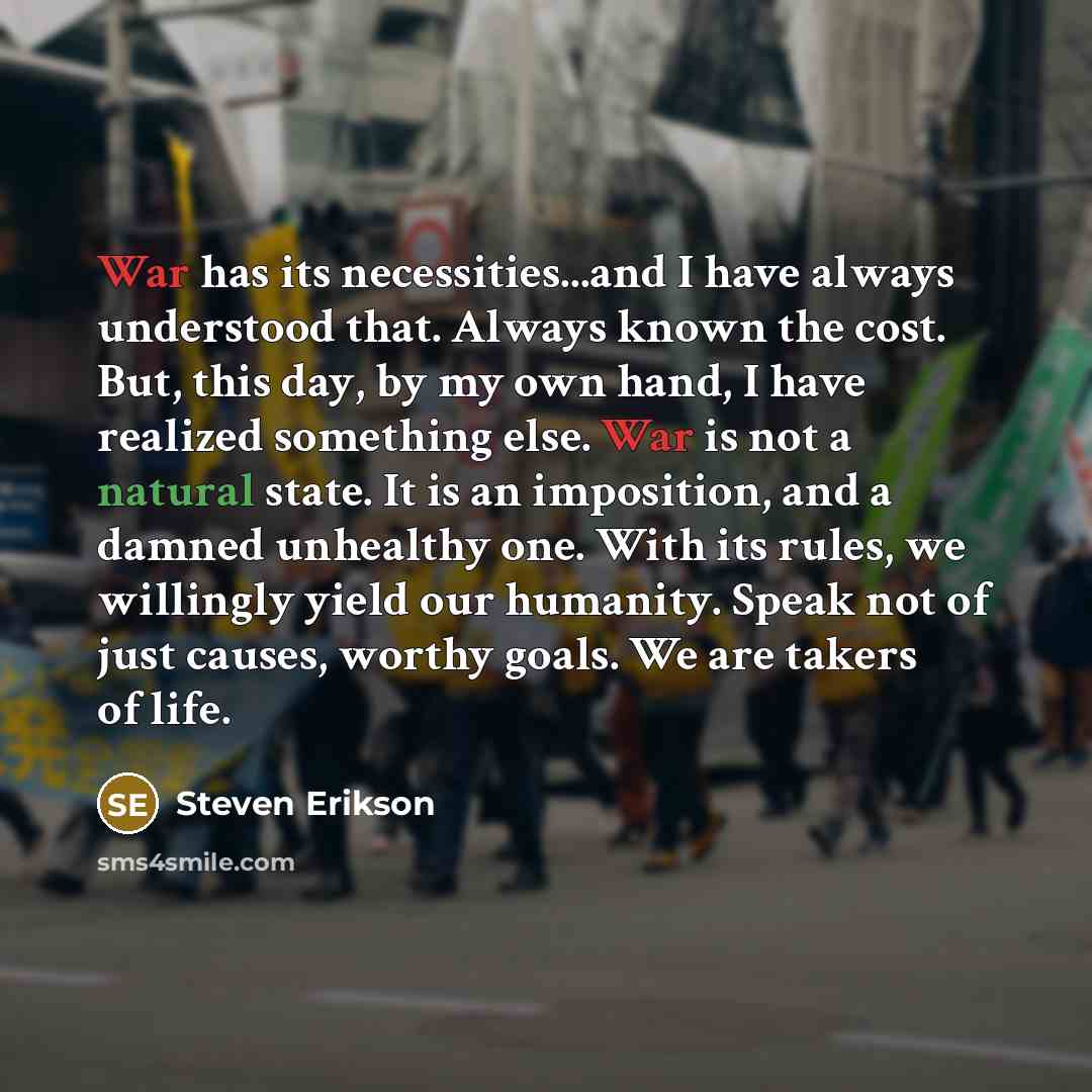 “War has its necessities...and I have always understood that. Always known the cost. But, this day, by my own hand, I have realized something else. War is not a natural state. It is an imposition, and a damned unhealthy one. With its rules, we willingly yield our humanity. Speak not of just causes…” quote by Steven Erikson
