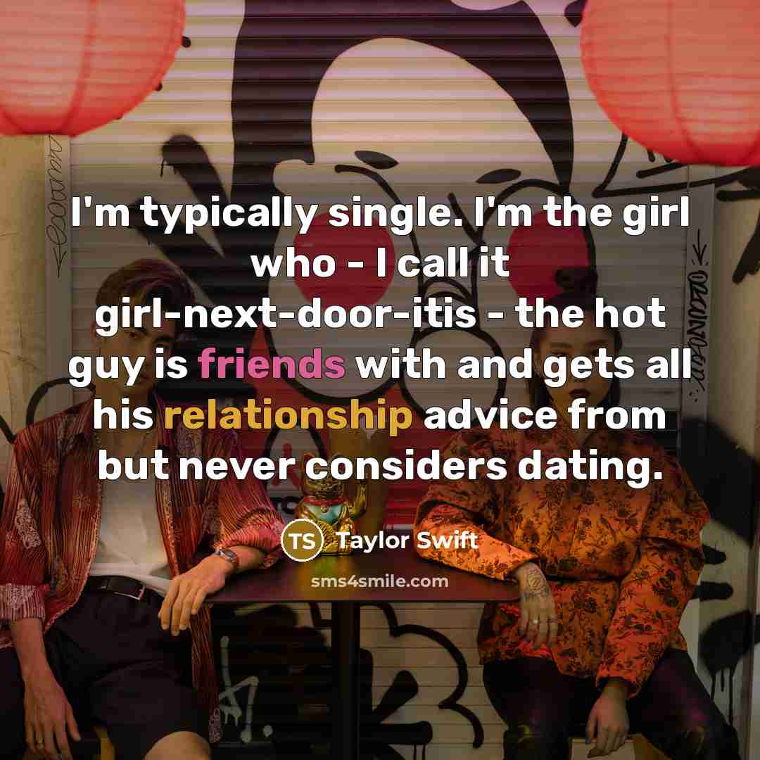 “I'm typically single. I'm the girl who - I call it girl-next-door-itis - the hot guy is friends with and gets all his relationship advice from but never considers dating.” quote by Taylor Swift