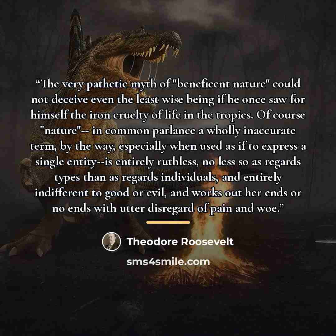 “The very pathetic myth of "beneficent nature" could not deceive even the least wise being if he once saw for himself the iron cruelty of life in the tropics. Of course "nature"-- in common parlance a wholly inaccurate term, by the way, especially when used as if to express a single entity--is…” quote by Theodore Roosevelt