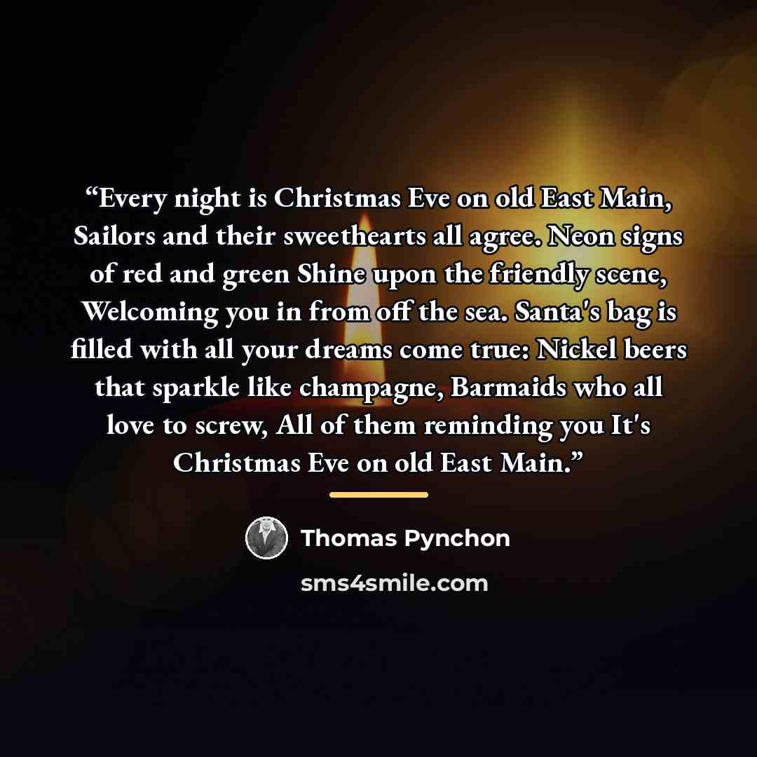 “Every night is Christmas Eve on old East Main, Sailors and their sweethearts all agree. Neon signs of red and green Shine upon the friendly scene, Welcoming you in from off the sea. Santa's bag is filled with all your dreams come true: Nickel beers that sparkle like champagne, Barmaids who all…” quote by Thomas Pynchon