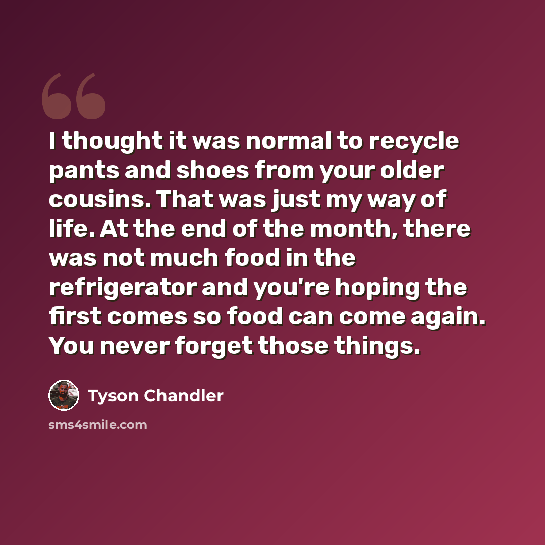 “I thought it was normal to recycle pants and shoes from your older cousins. That was just my way of life. At the end of the month, there was not much food in the refrigerator and you're hoping the first comes so food can come again. You never forget those things.” quote by Tyson Chandler