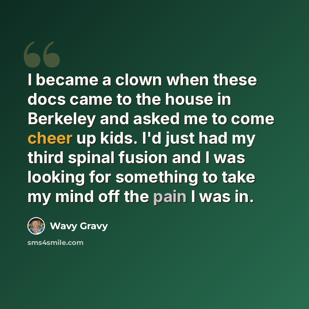“I became a clown when these docs came to the house in Berkeley and asked me to come cheer up kids. I'd just had my third spinal fusion and I was looking for something to take my mind off the pain I was in.” quote by Wavy Gravy