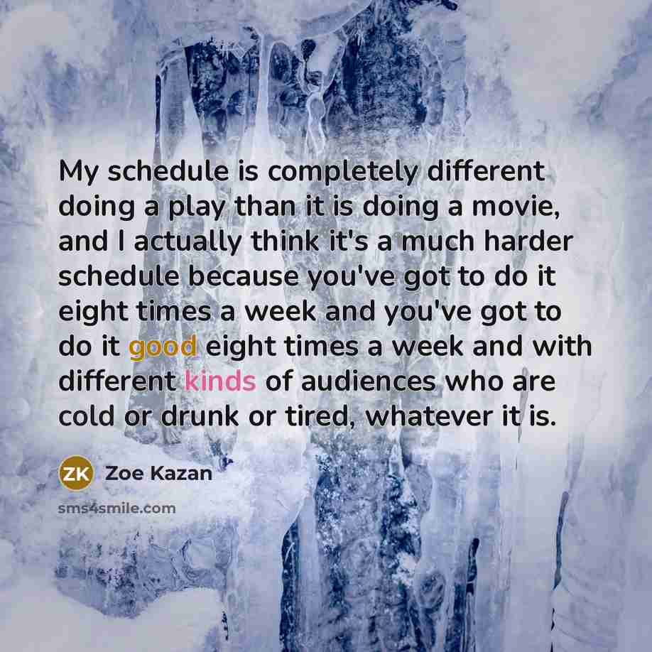 “My schedule is completely different doing a play than it is doing a movie, and I actually think it's a much harder schedule because you've got to do it eight times a week and you've got to do it good eight times a week and with different kinds of audiences who are cold or drunk or tired, whatever…” quote by Zoe Kazan