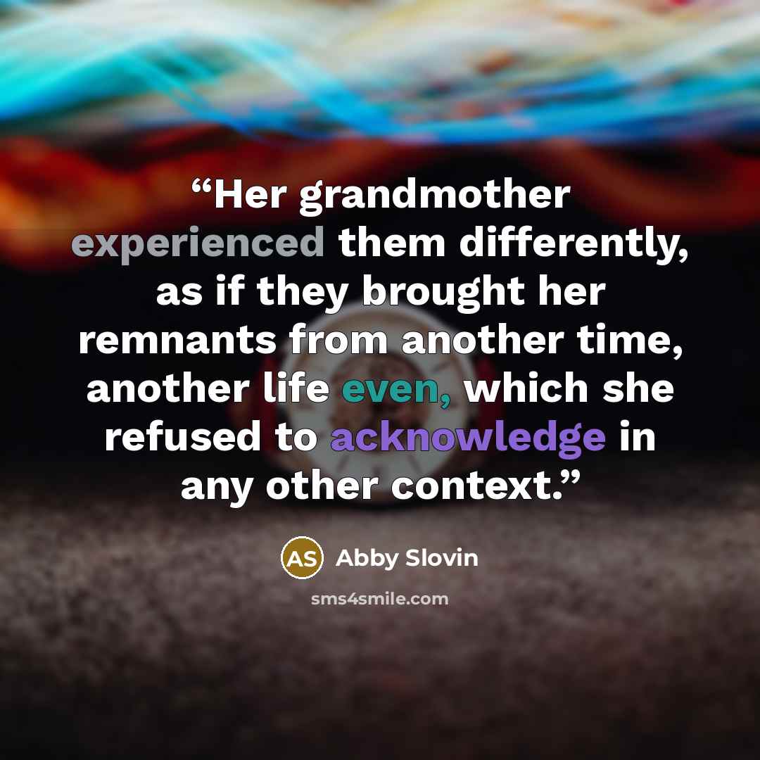 “Her grandmother experienced them differently, as if they brought her remnants from another time, another life even, which she refused to acknowledge in any other context.” quote by Abby Slovin