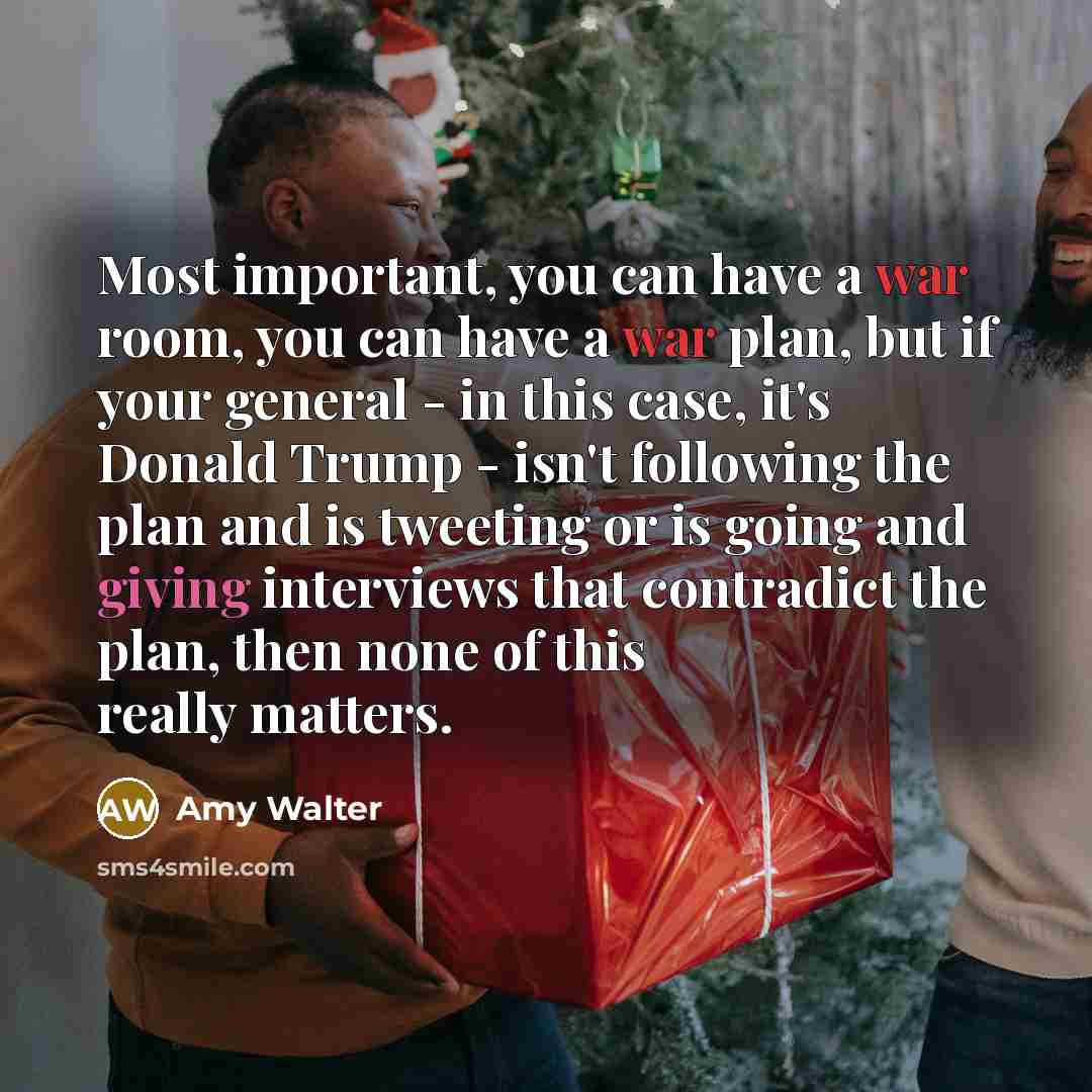 “Most important, you can have a war room, you can have a war plan, but if your general - in this case, it's Donald Trump - isn't following the plan and is tweeting or is going and giving interviews that contradict the plan, then none of this really matters.” quote by Amy Walter