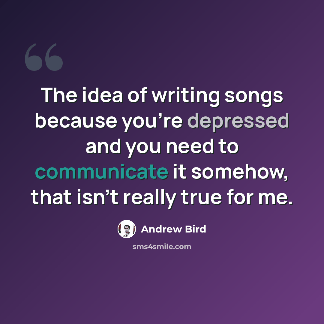 “The idea of writing songs because you're depressed and you need to communicate it somehow, that isn't really true for me.” quote by Andrew Bird