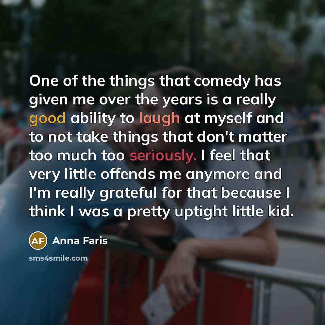 “One of the things that comedy has given me over the years is a really good ability to laugh at myself and to not take things that don't matter too much too seriously. I feel that very little offends me anymore and I'm really grateful for that because I think I was a pretty uptight little kid.” quote by Anna Faris