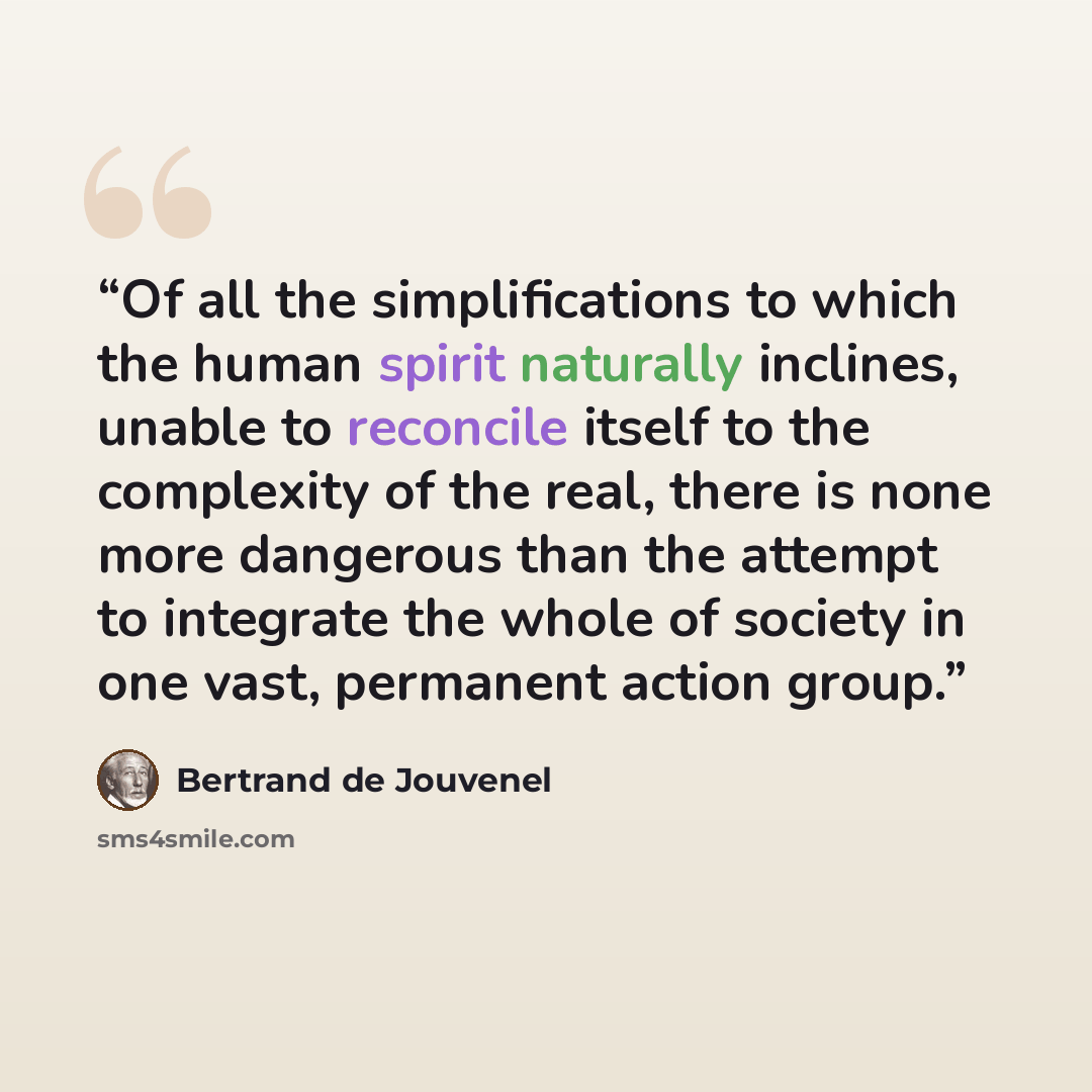 “Of all the simplifications to which the human spirit naturally inclines, unable to reconcile itself to the complexity of the real, there is none more dangerous than the attempt to integrate the whole of society in one vast, permanent action group.” quote by Bertrand De Jouvenel