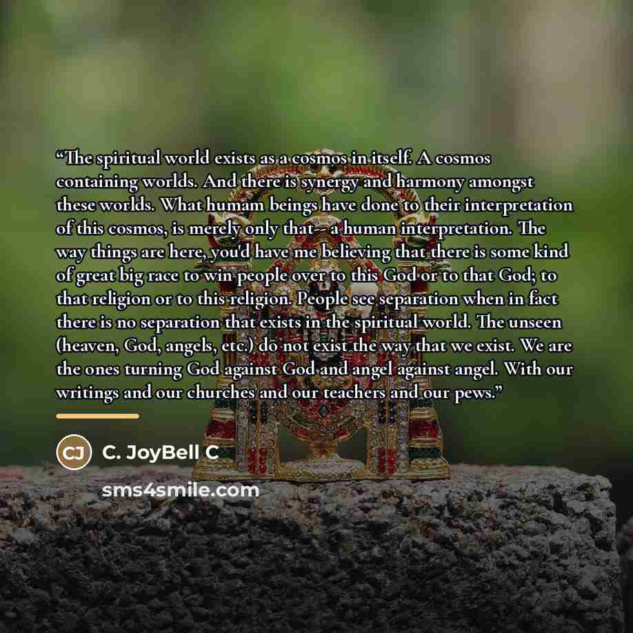 “The spiritual world exists as a cosmos in itself. A cosmos containing worlds. And there is synergy and harmony amongst these worlds. What humam beings have done to their interpretation of this cosmos, is merely only that-- a human interpretation. The way things are here, you'd have me believing…” quote by C. JoyBell C