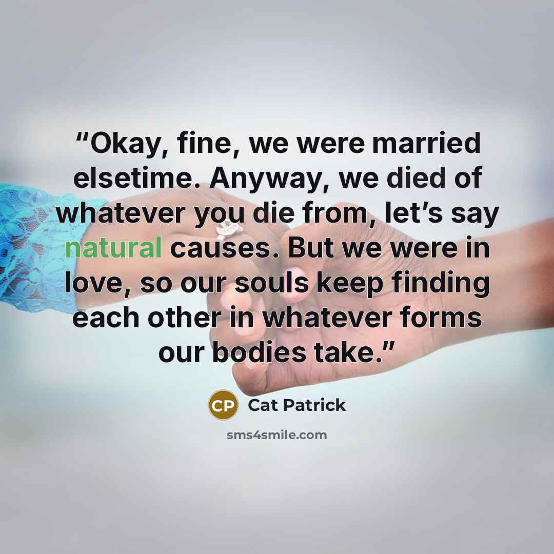 “Okay, fine, we were married elsetime. Anyway, we died of whatever you die from, let’s say natural causes. But we were in love, so our souls keep finding each other in whatever forms our bodies take.” quote by Cat Patrick