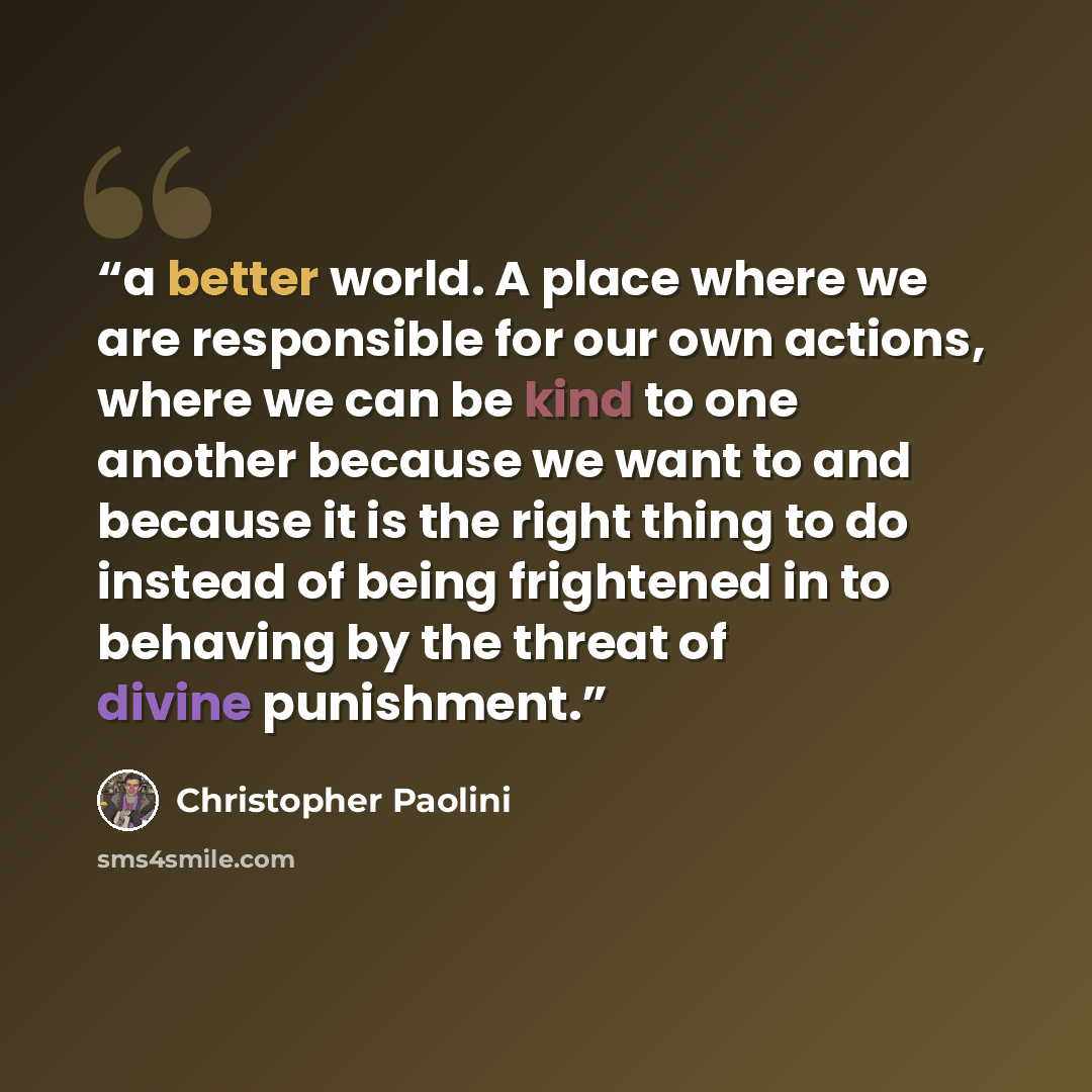 “a better world. A place where we are responsible for our own actions, where we can be kind to one another because we want to and because it is the right thing to do instead of being frightened in to behaving by the threat of divine punishment.” quote by Christopher Paolini