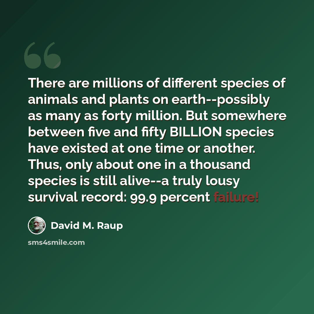 “There are millions of different species of animals and plants on earth--possibly as many as forty million. But somewhere between five and fifty BILLION species have existed at one time or another. Thus, only about one in a thousand species is still alive--a truly lousy survival record: 99.9…” quote by David M. Raup