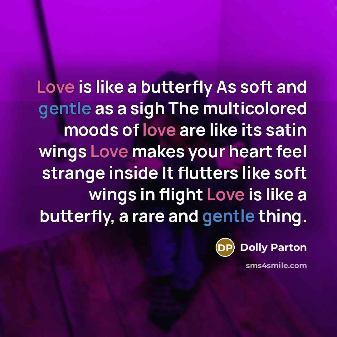 “Love is like a butterfly As soft and gentle as a sigh The multicolored moods of love are like its satin wings Love makes your heart feel strange inside It flutters like soft wings in flight Love is like a butterfly, a rare and gentle thing.” quote by Dolly Parton