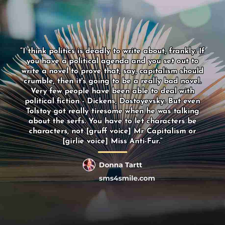 “I think politics is deadly to write about, frankly. If you have a political agenda and you set out to write a novel to prove that, say, capitalism should crumble, then it's going to be a really bad novel. Very few people have been able to deal with political fiction - Dickens, Dostoyevsky. But…” quote by Donna Tartt