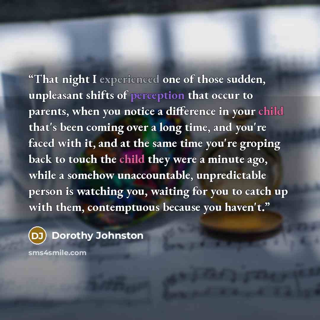 “That night I experienced one of those sudden, unpleasant shifts of perception that occur to parents, when you notice a difference in your child that's been coming over a long time, and you're faced with it, and at the same time you're groping back to touch the child they were a minute ago, while a…” quote by Dorothy Johnston