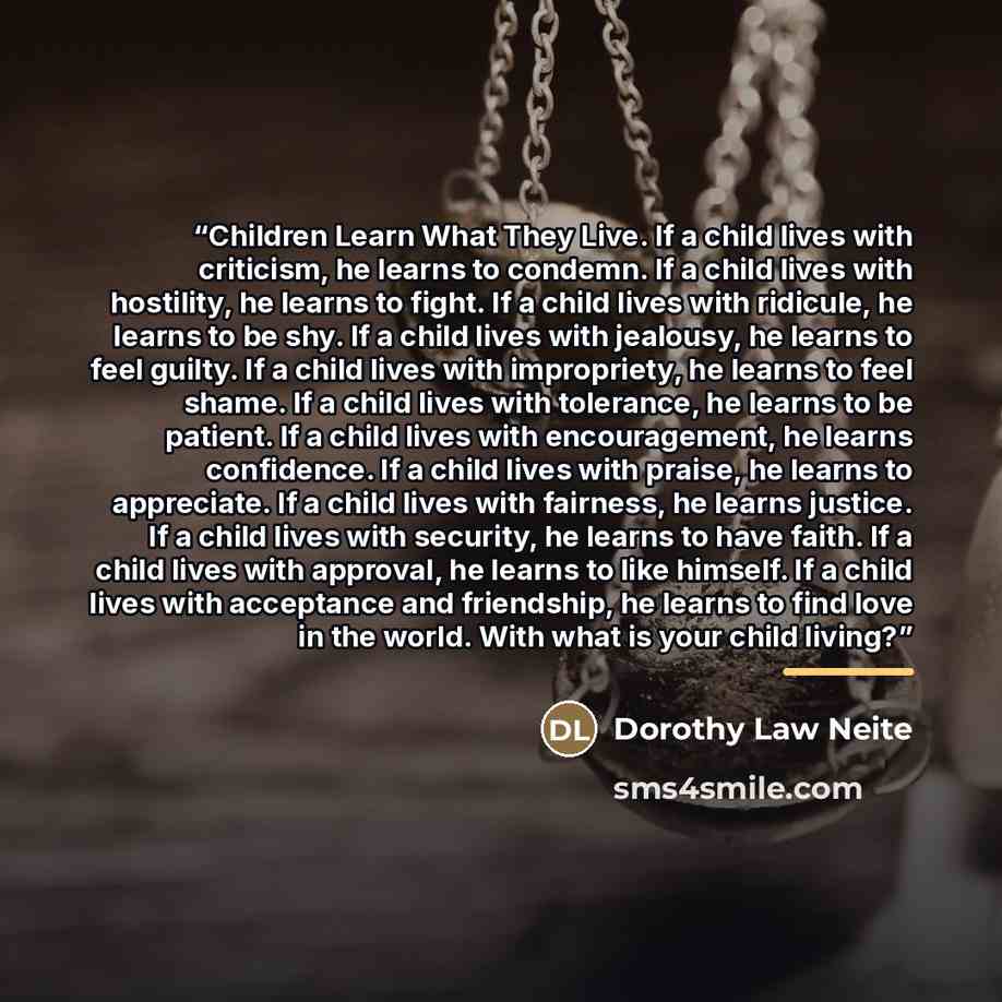 “Children Learn What They Live. If a child lives with criticism, he learns to condemn. If a child lives with hostility, he learns to fight. If a child lives with ridicule, he learns to be shy. If a child lives with jealousy, he learns to feel guilty. If a child lives with impropriety, he learns to…” quote by Dorothy Law Neite