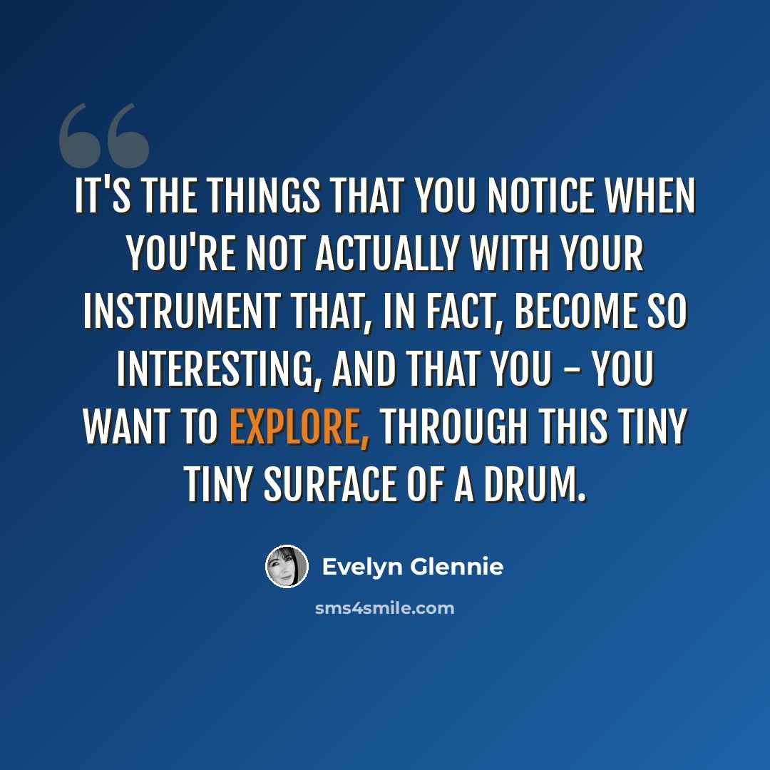 “It's the things that you notice when you're not actually with your instrument that, in fact, become so interesting, and that you - you want to explore, through this tiny tiny surface of a drum.” quote by Evelyn Glennie